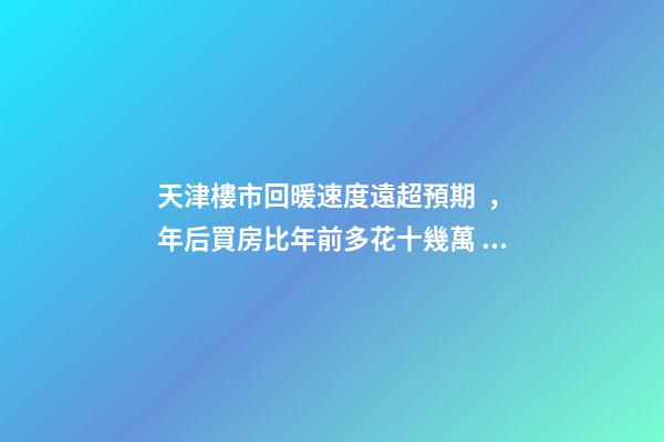 天津樓市回暖速度遠超預期，年后買房比年前多花十幾萬！